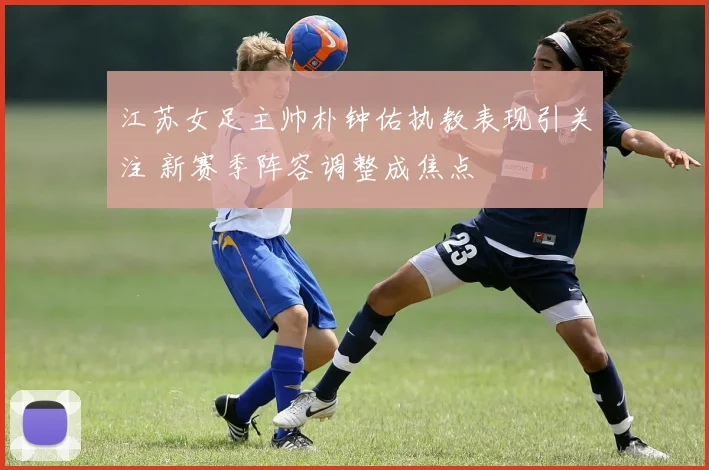 江苏女足主帅朴钟佑执教表现引关注 新赛季阵容调整成焦点