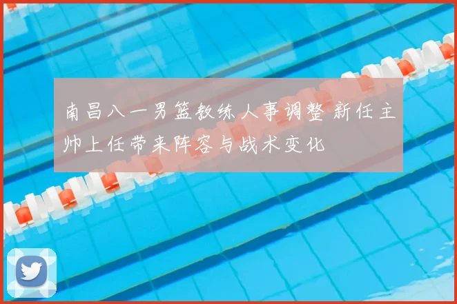 南昌八一男篮教练人事调整 新任主帅上任带来阵容与战术变化