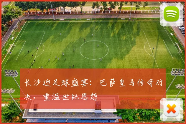 长沙迎足球盛宴：巴萨皇马传奇对决，重温世纪恩怨