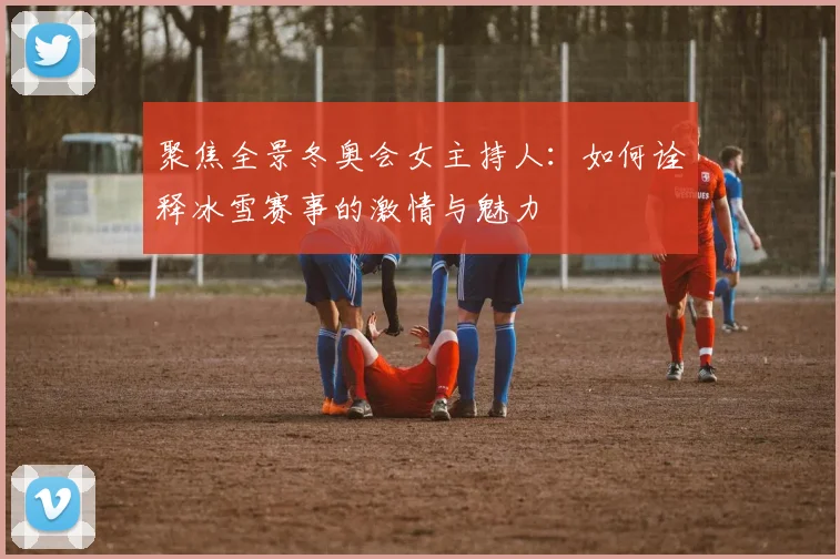 聚焦全景冬奥会女主持人：如何诠释冰雪赛事的激情与魅力