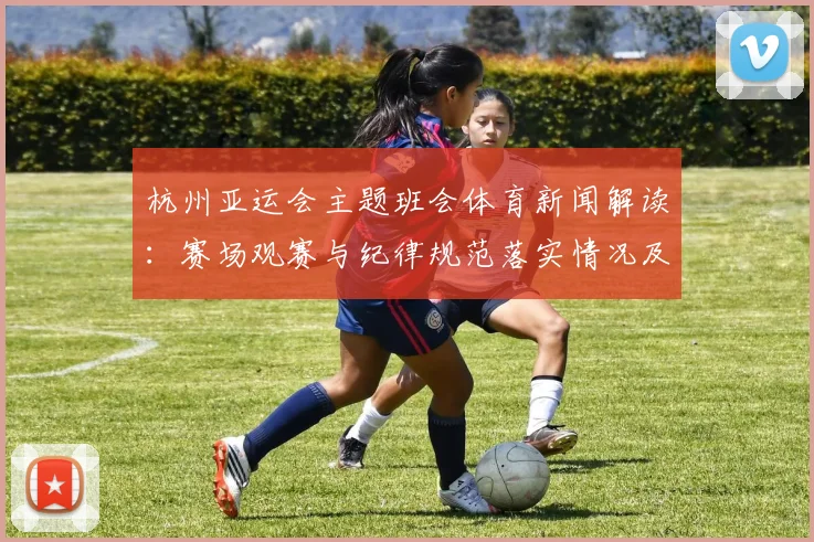 杭州亚运会主题班会体育新闻解读：赛场观赛与纪律规范落实情况及影响