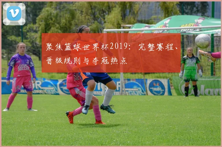 聚焦篮球世界杯2019：完整赛程、晋级规则与夺冠热点