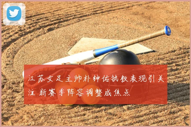江苏女足主帅朴钟佑执教表现引关注 新赛季阵容调整成焦点