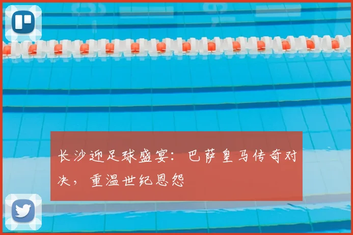 长沙迎足球盛宴：巴萨皇马传奇对决，重温世纪恩怨