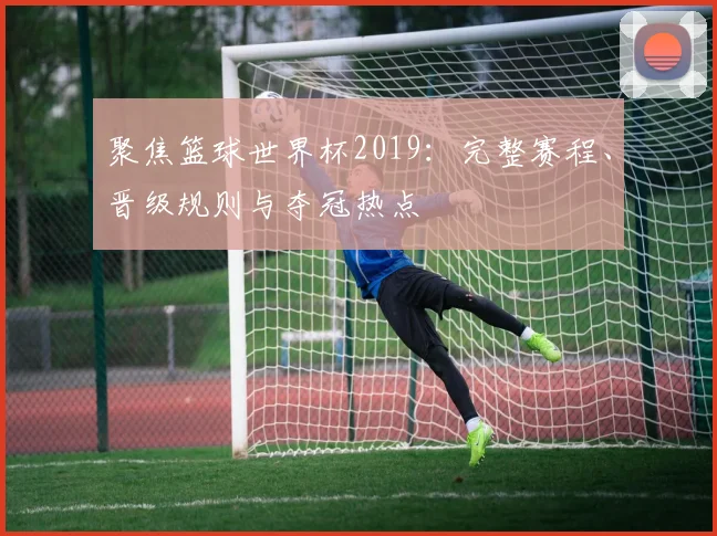 聚焦篮球世界杯2019：完整赛程、晋级规则与夺冠热点