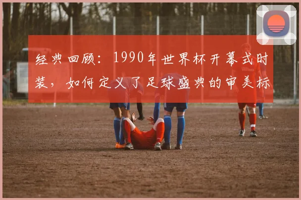 经典回顾：1990年世界杯开幕式时装，如何定义了足球盛典的审美标杆