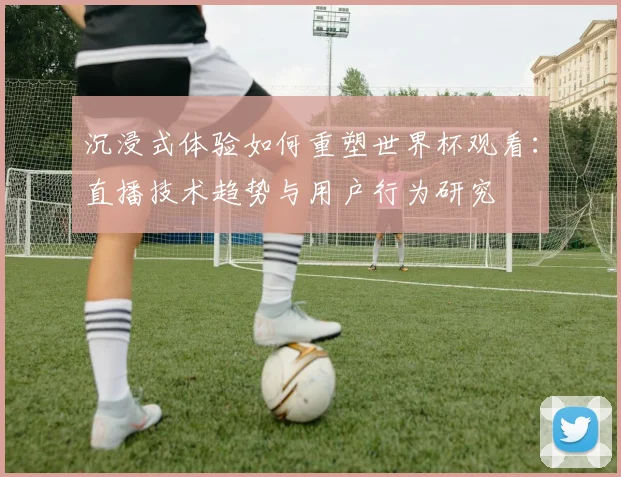 沉浸式体验如何重塑世界杯观看:直播技术趋势与用户行为研究