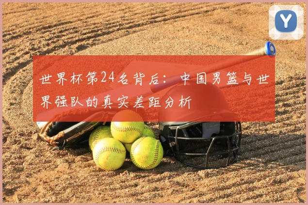 世界杯第24名背后：中国男篮与世界强队的真实差距分析