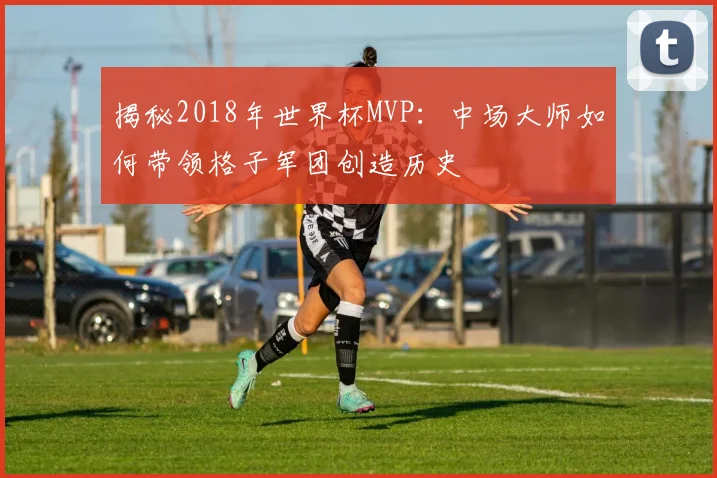 揭秘2018年世界杯MVP：中场大师如何带领格子军团创造历史