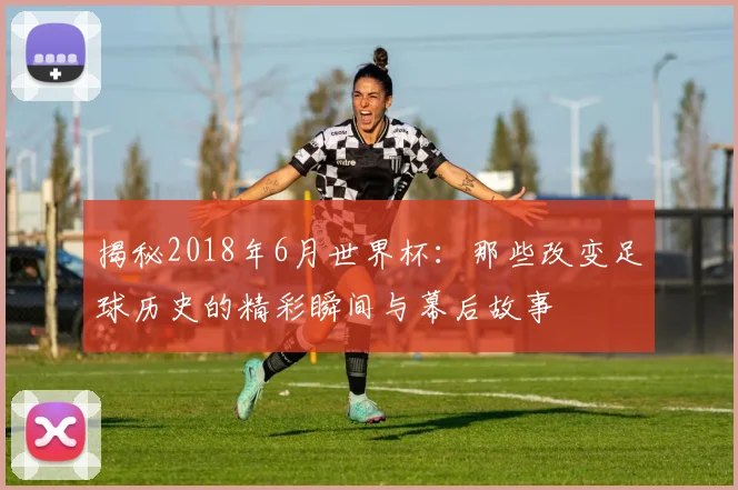 揭秘2018年6月世界杯：那些改变足球历史的精彩瞬间与幕后故事