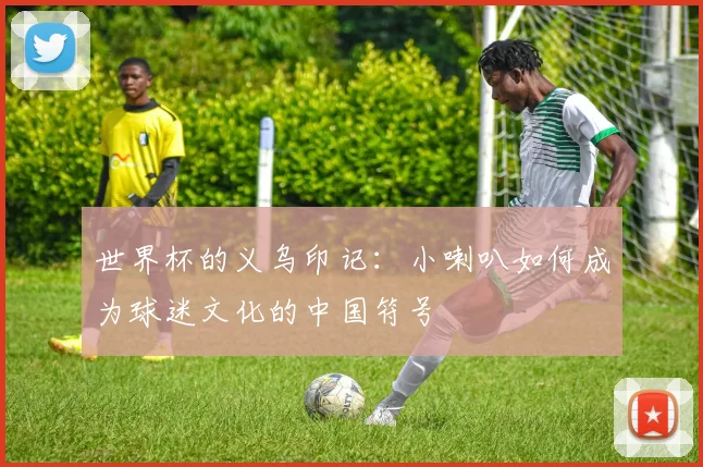 世界杯的义乌印记:小喇叭如何成为球迷文化的中国符号