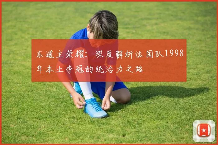 东道主荣耀：深度解析法国队1998年本土夺冠的统治力之路