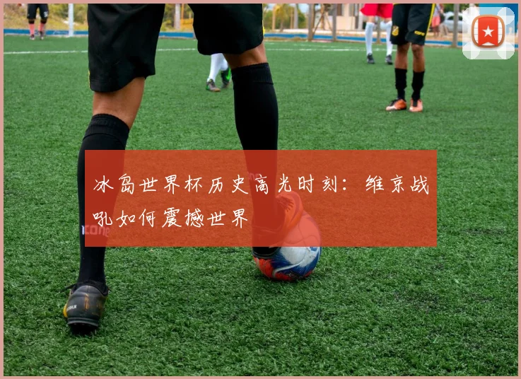 冰岛世界杯历史高光时刻：维京战吼如何震撼世界