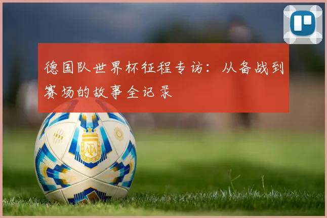 德国队世界杯征程专访:从备战到赛场的故事全记录