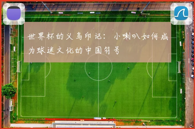 世界杯的义乌印记:小喇叭如何成为球迷文化的中国符号