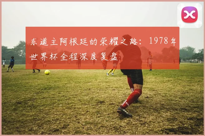 东道主阿根廷的荣耀之路：1978年世界杯全程深度复盘